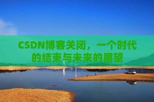 CSDN博客关闭，一个时代的结束与未来的展望